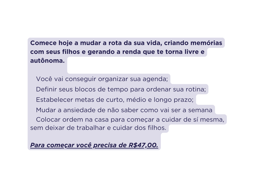 Comece hoje a mudar a rota da sua vida criando memórias com seus filhos e gerando a renda que te torna livre e autônoma Você vai conseguir organizar sua agenda Definir seus blocos de tempo para ordenar sua rotina Estabelecer metas de curto médio e longo prazo Mudar a ansiedade de não saber como vai ser a semana Colocar ordem na casa para começar a cuidar de sí mesma sem deixar de trabalhar e cuidar dos filhos Para começar você precisa de R 47 00